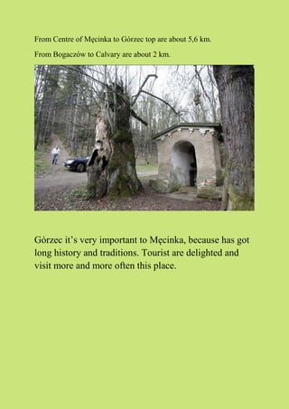 From Centre of Męcinka to Górzec top are about 5,6 km.
From Bogaczów to Calvary are about 2 km.
Górzec it’s very important to Męcinka, because has got
long history and traditions. Tourist are delighted and
visit more and more often this place.
 
