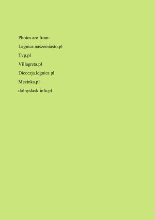 Photos are from:
Legnica.naszemiasto.pl
Tvp.pl
Villagreta.pl
Diecezja.legnica.pl
Mecinka.pl
dolnyslask.info.pl
 