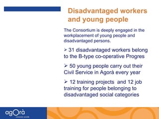 The Consortium is deeply engaged in the workplacement of young people and disadvantaged persons. 31 disadvantaged workers belong to the B-type co-operative Progres 50 young people carry out their Civil Service in Agorà every year 12 training projects  and 12 job training for people belonging to disadvantaged social categories Disadvantaged workers and young people 