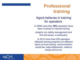 Professional  training Agorà believes in training for operators  In 2009 more than  50%  operators have been involved in internal training projects   (on safety management and first aid issues, in particular). In 2010 more than 220 operators followed training programs on different topics as fund raising, communication, social law, help-relationship, violence issues and so on. 