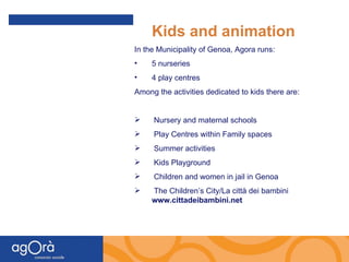 Kids and animation In the Municipality of Genoa, Agora runs: 5 nurseries 4 play centres Among the activities dedicated to kids there are: Nursery and maternal schools  Play Centres within Family spaces Summer activities Kids Playground Children and women in jail in Genoa The Children’s City/La città dei bambini  www.cittadeibambini.net 