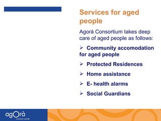 Services for aged people   Agorà Consortium takes deep care of aged people as follows: Community accomodation for aged people Protected Residences Home assistance E- health alarms  Social Guardians 