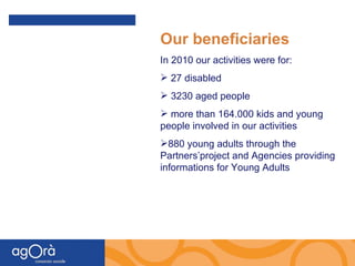 Our beneficiaries In 2010 our activities were for: 27 disabled  3230 aged people more than 164.000 kids and young people involved in our activities  880 young adults through the Partners’project and Agencies providing informations for Young Adults 