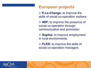 European projects E-Le-Change:  to improve the skills of social co-operation workers WIP:  to improve the presence of social co-operation through communication and promotion   Sophia:  to improve employment in rural environments FLES:  to improve the skills of social co-operation managers 