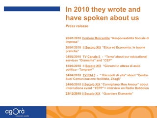 In 2010 they wrote and have spoken about us Press release 26/01/2010  Corriere Mercantile  “Responsabilità Sociale di Impresa” 26/01/2010  Il Secolo XIX  “Etica ed Economia: le buone pratiche” 04/02/2010  TV  Canale 5  -  “Terra”about our educational services “Diamante” and “CEP” 18/03/2010  Il  Secolo XIX   “Giovani in attesa di asilo politico - Tangram” 04/04/2010  TV RAI 3   -  “ Racconti di vita” about “Centro Sudi Comunicazione facilitata, Zoagli” 24/06/2010  Il Secolo XIX  “Cornigliano Mon Amour” about internationa event “YEPP”+ interview on Radio Babboleo 23/12/2010  Il Secolo XIX   “Quartiere Diamante” 