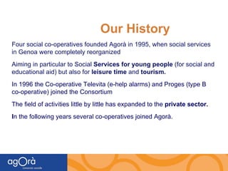 Our History Four social co-operatives founded Agorà in 1995, when social services in Genoa were completely reorganized Aiming in particular to Social  Services for young people  (for social and educational aid) but also for  leisure time  and  tourism. In 1996 the Co-operative Televita (e-help alarms) and Proges (type B co-operative) joined the Consortium The field of activities little by little has expanded to the  private sector. I n the following years   several co-operatives joined Agorà. 