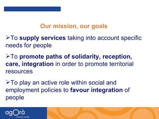   Our mission, our goals To  supply services  taking into account specific needs for people To  promote paths of solidarity, reception, care, integration  in order to promote territorial resources   To play an active role within social and employment policies to  favour integration  of people 