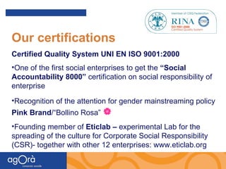 Our certifications Certified Quality System UNI EN ISO 9001:2000 One of the first social enterprises to get the  “Social Accountability 8000”  certification on social responsibility of enterprise Recognition of the attention for gender mainstreaming policy  Pink Brand /“Bollino Rosa”   Founding member of  Eticlab –  experimental Lab for the spreading of the culture for Corporate Social Responsibility (CSR)- together with other 12 enterprises: www.eticlab.org 