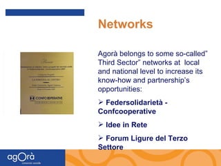 Networks Agorà belongs to some so-called” Third Sector” networks at  local and national level to increase its know-how and partnership’s opportunities: Federsolidarietà -  Confcooperative Idee in Rete Forum Ligure del Terzo Settore 