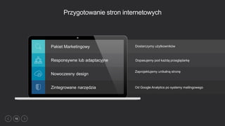 16
Przygotowanie stron internetowych
Od Google Analytics po systemy mailingowego
Pakiet Marketingowy
Responsywne lub adaptacyjne
Nowoczesny design
Zintegrowane narzędzia
Dostarczymy użytkowników
Dopasujemy pod każdą przeglądarkę
Zaprojektujemy unikalną stronę
 