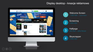 37
Display desktop - kreacje reklamowe
Skyscrapper
3 000 0004
Welcome Screen
1 200 000 - cap2/1dzień1
Halfpage
300 000 – tylko forum3
Screening
3 000 0002
 