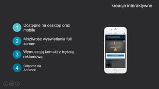 41
kreacje interaktywne
Odporne na
AdBlock4
Dostępne na desktop oraz
mobile1
Wymuszają kontakt z tręścią
reklamową3
2
Możliwość wyświetlenia full
screen
 