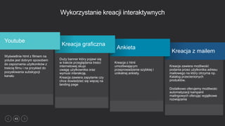 43
Wykorzystanie kreacji interaktywnych
Kreacja zawiera możliwość
podania przez użytkonika adresu
mailowego na który otrzyma np.
Katalog przecienionych
produktów.
Dodatkowo oferujemy możliwośc
automatyzacji kampanii
mailngowych oferując wyjątkowe
rozwiązania
Kreacja z mailem
Kreacja z html
umożliwiającym
przeprowadzenie szybkiej i
unikalnej ankiety.
Ankieta
Duży banner który pojawi się
w trakcie przeglądania treści
internetowej skupi
uwagę użytkownika oraz
wymusi interakcję.
Kreacja zawiera zapytanie czy
chce dowiedzieć się więcej na
landing page
Kreacja graficzna
Wyświetlnie html z filmem na
yotube jest dobrym sposobem
do zapoznania użytkoników z
treścią filmu i na przykład do
pozyskiwania subskypcji
kanału
Youtube
 