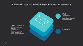 47
Odowiedni mail może być dobrym kanałem reklamowym
Automatyzacja
Oferuje możliwości
interakcji z
użytkonikiem
Wysłanie kolejnego
maila po wykaniu
przez niego czynności
Mail
Zawiera treść
reklamową jako
informację o sponsorze
kodu rabatowego
Interakcja
 