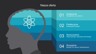 9
Nasza oferta
02
01
03
04
Kreatywnie
Podejdziemy do zadania
Perfekcyjnie
Zrealizujemy projekt
Nowocześnie
Wykorzystując najnowsze technologie
Rozsądnie
Bazując na naszym doświadczeniu
 