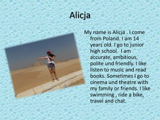 Alicja
My name is Alicja . I come
from Poland. I am 14
years old. I go to junior
high school. I am
accurate, ambitious,
polite und friendly. I like
listen to music and read
books. Sometimes I go to
cinema und theatre with
my family or friends. I like
swimming , ride a bike,
travel and chat.
 