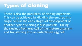 Types of cloning
There is also the possibility of cloning organisms.
This can be achieved by dividing the embryo into
single cells in the early stages of development or
another type of cloning is also possible - taking
the nucleus from one cell of the mature organism
and transferring it to an unfertilised egg cell.
 