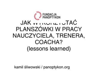 JAK WYKORZYSTAĆ
PLANSZÓWKI W PRACY
NAUCZYCIELA, TRENERA,
COACHA?
(lessons learned)
kamil liwowski / panoptykon.orgś
 