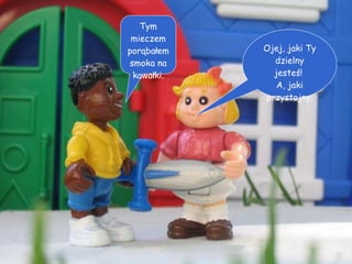 Ojej, jaki Ty dzielny jesteś!  A, jaki przystojny. Tym mieczem porąbałem smoka na kawałki. 