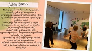 Lekcje tańca
Najwięcej radości dał mi mój kolejny projekt
personalny, jakim był mój kurs tańca.
Już przed rozpoczęciem projektu myślałam o tym,
że chciałabym kontynuować taniec a przy okazji
mogłabym dzielić
radość, jaką daje mi ta aktywność z innymi.
Brak pewności siebie i wątpliwości, czy podołam
(nie jestem profesjonalną tancerką)
zniknęły podczas pierwszych zajęć.
Ogrom wdzięczności i komplementów przerósł moje
najśmielsze oczekiwania.
Wytworzyła się bliska więź z grupą a ostatnie
zajęcia były bardzo emocjonalne.
Dodało mi to pewności nie tylko w tańcu, ale także
realizacji własnych planów oraz mówieniu po
portugalsku.
 