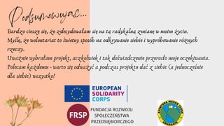 Bardzo cieszę się, że zdecydowałam się na tą radykalną zmianę w moim życiu.
Myślę, że wolontariat to świetny sposób na odkrywanie siebie i wypróbowanie różnych
rzeczy.
Uważnie wybrałam projekt, aczkolwiek i tak doświadczenie przerosło moje oczekiwania.
Polecam każdemu - warto się odważyć a podczas projektu dać z siehie (a jednocześnie
dla siebie) wszystko!
Podsumowując...
 