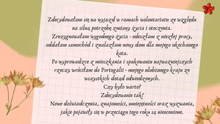 Zdecydowałam się na wyjazd w ramach wolontariatu ze względu
na silną potrzebę zmiany życia i otoczenia.
Zrezygnowałam wygodnego życia - odeszłam z niezłej pracy,
oddałam samochód i znalazłam nowy dom dla mojego ukochanego
kota.
Po wyprowadzce z mieszkania i spakowaniu najważniejszych
rzeczy wróciłam do Portugalii - mojego ulubionego kraju ze
wszystkich dotąd odwiedzonych.
Czy było warto?
Zdecydowanie tak!
Nowe doświadczenia, znajomości, umiejętności oraz wyzwania,
jakie pojawiły się w przeciągu tego roku są nieocenione.


 