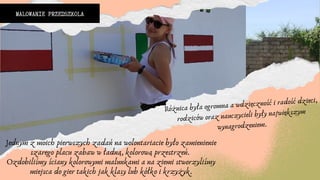 MALOWANIE PRZEDSZKOLA
Jednym z moich pierwszych zadań na wolontariacie było zamienienie
szarego placu zabaw w ładną, kolorową przestrzeń.
Ozdobiliśmy ściany kolorowymi malunkami a na ziemi stworzyliśmy
miejsca do gier takich jak klasy lub kółko i krzyżyk.
Różnica była ogromna a wdzięczność i radość dzieci,
rodziców oraz nauczycieli były największym
wynagrodzeniem.
 