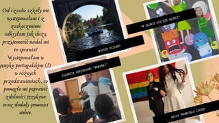 "W GŁOWIE SIĘ NIE MIEŚCI"
WYSTĘP ULICZNY
TEATRZYK KUKIEŁKOWY "MUMINKI"
AKCJA PROMUJĄCA LGBTQ+
Od czasów szkoły nie
występowałam i z
zaskoczeniem
odkryłam jak dużą
przyjemność nadal mi
to sprawia!
Występowałam w
języku portugalskim (!)
w różnych
przedstawieniach, co
pomogło mi poprawić
zdolności językowe
oraz dodały pewności
siebie.
 