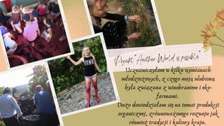 Projekt "Another World is possible"
Uczestniczyłam w kilku wymianach
młodzieżowych, z czego moją ulubioną
była związana z winobraniem i eko-
farmami.
Dużo dowiedziałam się na temat produkcji
organicznej, zrównoważonego rozwoju jak
również tradycji i kultury kraju.
 