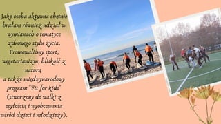 Jako osoba aktywna chętnie
brałam również udział w
wymianach o tematyce
zdrowego stylu życia.
Promowaliśmy sport,
wegetarianizm, bliskość z
naturą
a także międzynarodowy
program "Fit for kids"
(stworzony do walki z
otyłością i wyobcowania
wśród dzieci i młodzieży).
 