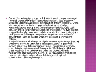 Cechą charakterystyczną przepłukiwania wzdłużnego, zwanego również przepłukiwaniem jednokierunkowym, jest przepływ świeżego ładunku wzdłuż osi cylindra bez zmiany kierunku. Okna lub zawory są rozmieszczone po obu krańcach cylindra.Kanały dolotowe mogą mieć kierunek promieniowy. Osie tych kanałów mogą się przecinać lub mogą być ukośne. W tym drugim przypadku kanały dolotowe nadają strumieniom przepłukującym ruch po torze śrubowym, co polepsza wymieszanie paliwa z powietrzem. Jest to bardzo ważne w silnikach z wtryskiem paliwa.Przepłukiwanie wzdłużne przy użyciu zaworu wylotowego (rys. a) umożliwia dowolne ustawienie rozrządu wylotu, a przy tym samym zapewnia dobre przepłukiwanie i napełnianie cylindra oraz ułatwia zastosowanie doładowania. W silnikach z tłokami przeciwsobnymi jest stosowana odmiana przepłukiwania wzdłużnego przedstawiona na rys. b. W rozwiązaniu tym jeden tłok steruje otwieraniem okien dolotowych, drugi zaś otwieraniem okien wylotowych.
