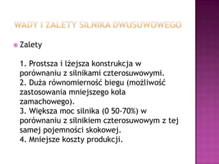 Wady i zalety silnika dwusuwowegoZalety1. Prostsza i lżejsza konstrukcja w porównaniu z silnikami czterosuwowymi.2. Duża równomierność biegu (możliwość zastosowania mniejszego koła zamachowego).3. Większa moc silnika (0 50-70%) w porównaniu z silnikiem czterosuwowym z tej samej pojemności skokowej.4. Mniejsze koszty produkcji.