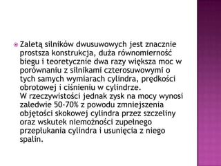 Zaletą silników dwusuwowych jest znacznie prostsza konstrukcja, duża równomierność biegu i teoretycznie dwa razy większa moc w porównaniu z silnikami czterosuwowymi o tych samych wymiarach cylindra, prędkości obrotowej i ciśnieniu w cylindrze.W rzeczywistości jednak zysk na mocy wynosi zaledwie 50-70% z powodu zmniejszenia objętości skokowej cylindra przez szczeliny oraz wskutek niemożności zupełnego przepłukania cylindra i usunięcia z niego spalin.