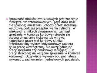 Sprawność silników dwusuwowych jest znacznie mniejsza niż czterosuwowych, gdyż duża ilość nie spalonej mieszanki uchodzi przez szczelinę wylotową podczas przepłukiwania cylindra. W większych silnikach dwusuwowych zamiast sprężania w komorze korbowej stosuje się osobną dmuchawę tłokową lub wirową napędzaną przez wał korbowy silnika.Przedstawiony wykres indykatorowy zawiera tylko pracę wewnętrzną, nie uwzględniając pracy sprężarki czy dmuchawy ładującej (lub pracy straconej na wstępne sprężanie w komorze korbowej). Oczywiście wykresy obu pól należy wykonać z zachowaniem jednakowych podziałek.