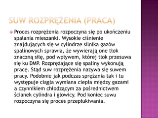 Suw rozprężenia (praca)Proces rozprężenia rozpoczyna się po ukończeniu spalania mieszanki. Wysokie ciśnienie znajdujących się w cylindrze silnika gazów spalinowych sprawia, że wywierają one tłok znaczną siłę, pod wpływem, której tłok przesuwa się ku DMP. Rozprężające się spaliny wykonują pracę. Stąd suw rozprężenia nazywa się suwem pracy. Podobnie jak podczas sprężania tak i tu występuje ciągła wymiana ciepła między gazami a czynnikiem chłodzącym za pośrednictwem ścianek cylindra i głowicy. Pod koniec suwu rozpoczyna się proces przepłukiwania.