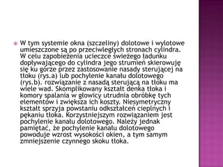 W tym systemie okna (szczeliny) dolotowe i wylotowe umieszczone są po przeciwległych stronach cylindra. W celu zapobieżenia ucieczce świeżego ładunku dopływającego do cylindra jego strumień skierowuję się ku górze przez zastosowanie nasady sterującej na tłoku (rys.a) lub pochylenie kanału dolotowego (rys.b). rozwiązanie z nasadą sterującą na tłoku ma wiele wad. Skomplikowany kształt denka tłoka i komory spalania w głowicy utrudnia obróbkę tych elementów i zwiększa ich koszty. Niesymetryczny kształt sprzyja powstaniu odkształceń cieplnych i pękaniu tłoka. Korzystniejszym rozwiązaniem jest pochylenie kanału dolotowego. Należy jednak pamiętać, że pochylenie kanału dolotowego powoduje wzrost wysokości okien, a tym samym zmniejszenie czynnego skoku tłoka.