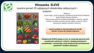 Mieszanka ELEV8
zawiera ponad 20 najlepszych składników odżywczych i
witamin
Składniki:
Grzyb Chaga , grzyb Cordyceps, Ganoderma (grzyb Reishi), Rhodiola,
grzyb Shiitake, Bacopa Mannieri,
Zielona kawa, guarana, herbata paragwajska, L-teanina, szpinak,
brokuły, marchew, pomidory, buraki, jabłko, żurawina, wiśnia,
pomarańcze, jagody, truskawki, witaminy
Wyjątkowość ELEV8 polega na tym, że zawierają ogromną ilość
przydatnych substancji i witamin i działają synergicznie
(uzupełniając i wzmacniając swoje działania) bez powodowania
uzależnień i skutków ubocznych.
Łącznie produkty te stanowią połączenie energii,
zdrowia i korzyści dla naszego organizmu.
 
