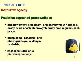 Szkolenia BHP
Instruktaż ogólny

Powinien zapoznać pracownika z:

  • podstawowymi przepisami bhp zawartymi w Kodeksie
    pracy, w układach zbiorowych pracy oraz regulaminach
    pracy,

  • przepisami i zasadami bhp
    obowiązującymi w danym
    zakładzie,

  • zasadami udzielania
    pierwszej pomocy.
                                                   10
 
