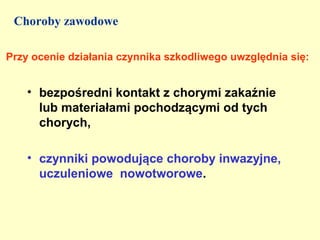 Choroby zawodowe

Przy ocenie działania czynnika szkodliwego uwzględnia się:


    • bezpośredni kontakt z chorymi zakaźnie
      lub materiałami pochodzącymi od tych
      chorych,

    • czynniki powodujące choroby inwazyjne,
      uczuleniowe nowotworowe.
 