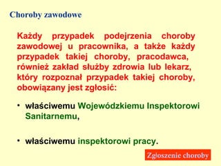 Choroby zawodowe

 Każdy przypadek podejrzenia choroby
 zawodowej u pracownika, a także każdy
 przypadek takiej choroby, pracodawca,
 również zakład służby zdrowia lub lekarz,
 który rozpoznał przypadek takiej choroby,
 obowiązany jest zgłosić:

 • właściwemu Wojewódzkiemu Inspektorowi
   Sanitarnemu,

 • właściwemu inspektorowi pracy.
                              Zgłoszenie choroby
 
