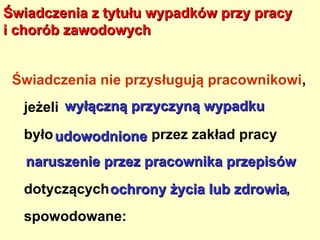 Świadczenia z tytułu wypadków przy pracy
i chorób zawodowych


 Świadczenia nie przysługują pracownikowi,
  jeżeli wyłączną przyczyną wypadku
  było udowodnione przez zakład pracy
   naruszenie przez pracownika przepisów
  dotyczących ochrony życia lub zdrowia,
  spowodowane:
 