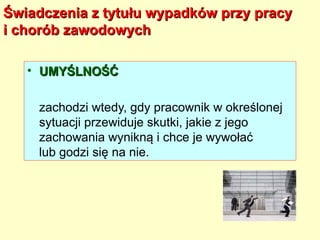 Świadczenia z tytułu wypadków przy pracy
i chorób zawodowych

   • UMYŚLNOŚĆ

    zachodzi wtedy, gdy pracownik w określonej
    sytuacji przewiduje skutki, jakie z jego
    zachowania wynikną i chce je wywołać
    lub godzi się na nie.
 