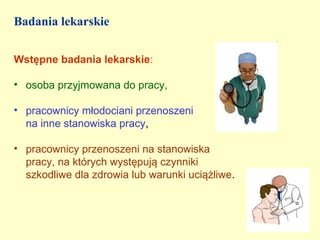 Badania lekarskie


Wstępne badania lekarskie:

• osoba przyjmowana do pracy,

• pracownicy młodociani przenoszeni
  na inne stanowiska pracy,

• pracownicy przenoszeni na stanowiska
  pracy, na których występują czynniki
  szkodliwe dla zdrowia lub warunki uciążliwe.
 