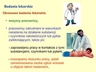 Badania lekarskie
Okresowe badania lekarskie:

 • wszyscy pracownicy,

 • pracownicy zatrudnieni w warunkach
   narażenia na działanie substancji
   i czynników rakotwórczych lub pyłów
   zwłókniających, także po:

   - zaprzestaniu pracy w kontakcie z tymi
     substancjami, czynnikami lub pyłami,

   - rozwiązaniu stosunku pracy, jeżeli
     zainteresowana osoba zgłosi wniosek
     o objęcie takimi badaniami.
 