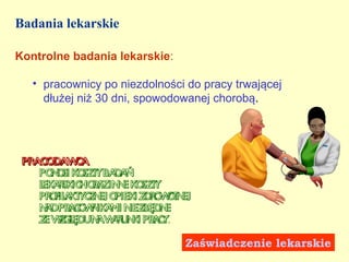 Badania lekarskie

Kontrolne badania lekarskie:

   • pracownicy po niezdolności do pracy trwającej
     dłużej niż 30 dni, spowodowanej chorobą.




 PRAC DAW A
     O     C
    po o k sz yba a
      n si o t     dń
    l a sk ho a in e k sz y
    ek r ic r z n o t
    pr f a t c n o
      oil k y z ej piek z r w t ej
                       i d o on
    n dpr c w ik mi n będ e
     a   ao n a       iez n
    z wg ęd n wr n i pr c .
     e z l u a au k a y

                                Zaświadczenie lekarskie
 