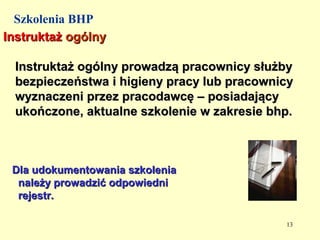 Szkolenia BHP
Instruktaż ogólny

 Instruktaż ogólny prowadzą pracownicy służby
 bezpieczeństwa i higieny pracy lub pracownicy
 wyznaczeni przez pracodawcę – posiadający
 ukończone, aktualne szkolenie w zakresie bhp.



 Dla udokumentowania szkolenia
  należy prowadzić odpowiedni
  rejestr.

                                            13
 