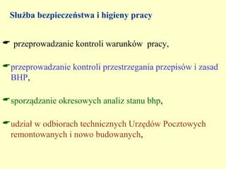 Służba bezpieczeństwa i higieny pracy


 przeprowadzanie kontroli warunków pracy,

przeprowadzanie kontroli przestrzegania przepisów i zasad
 BHP,

sporządzanie okresowych analiz stanu bhp,

udział w odbiorach technicznych Urzędów Pocztowych
 remontowanych i nowo budowanych,
 