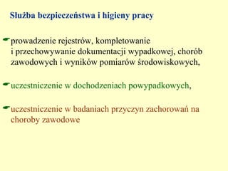 Służba bezpieczeństwa i higieny pracy

prowadzenie rejestrów, kompletowanie
 i przechowywanie dokumentacji wypadkowej, chorób
 zawodowych i wyników pomiarów środowiskowych,

uczestniczenie w dochodzeniach powypadkowych,

uczestniczenie w badaniach przyczyn zachorowań na
 choroby zawodowe
 