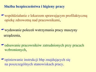 Służba bezpieczeństwa i higieny pracy

współdziałanie z lekarzem sprawującym profilaktyczną
 opiekę zdrowotną nad pracownikami,

wydawanie poleceń wstrzymania pracy maszyny
 urządzenia,

odsuwanie pracowników zatrudnionych przy pracach
 wzbronionych,

opiniowanie instrukcji bhp znajdujących się
 na poszczególnych stanowiskach pracy.
 