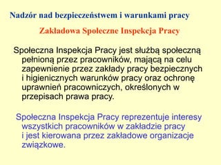 Nadzór nad bezpieczeństwem i warunkami pracy
       Zakładowa Społeczne Inspekcja Pracy

Społeczna Inspekcja Pracy jest służbą społeczną
  pełnioną przez pracowników, mającą na celu
  zapewnienie przez zakłady pracy bezpiecznych
  i higienicznych warunków pracy oraz ochronę
  uprawnień pracowniczych, określonych w
  przepisach prawa pracy.

 Społeczna Inspekcja Pracy reprezentuje interesy
  wszystkich pracowników w zakładzie pracy
  i jest kierowana przez zakładowe organizacje
  związkowe.
 